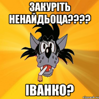 закуріть ненайдьоца??? іванко?