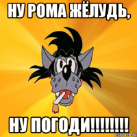 ну рома жёлудь, ну погоди!!!