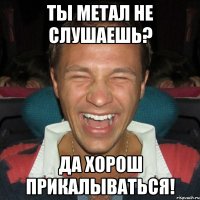 ты метал не слушаешь? да хорош прикалываться!