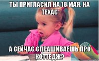 ты пригласил на 18 мая, на техас а сейчас спрашиваешь про коттедж?