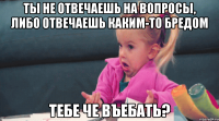 ты не отвечаешь на вопросы, либо отвечаешь каким-то бредом тебе че въебать?