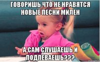 говоришь что не нравятся новые песни милен а сам слушаешь и подпеваешь???