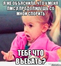 я же объяснила, что у меня пмс,а продолжаешь со мной спорить тебе что въебать?