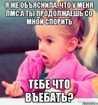 я же объяснила, что у меня пмс,а ты продолжаешь со мной спорить тебе что въебать?