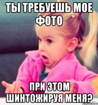 ты требуешь мое фото при этом шинтожируя меня?