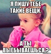 я пишу тебе такие вещи. а ты выёбываешься ?