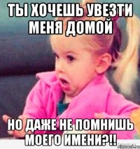 ты хочешь увезти меня домой но даже не помнишь моего имени?!!