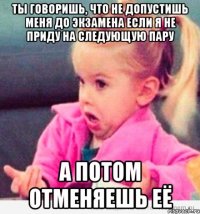 ты говоришь, что не допустишь меня до экзамена если я не приду на следующую пару а потом отменяешь её