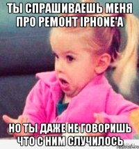 ты спрашиваешь меня про ремонт iphone'а но ты даже не говоришь что с ним случилось