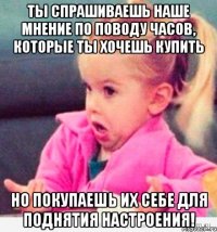 ты спрашиваешь наше мнение по поводу часов, которые ты хочешь купить но покупаешь их себе для поднятия настроения!