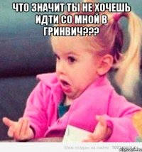 что значит ты не хочешь идти со мной в гринвич??? 