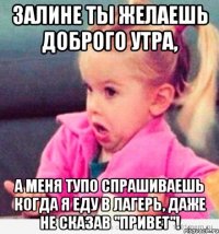 залине ты желаешь доброго утра, а меня тупо спрашиваешь когда я еду в лагерь, даже не сказав "привет"!