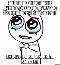 вилли, не знаю как не думать о тебе, но думать о тебе мне все же нравится!!! я хочу, что бы мы были вместе!!!