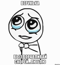 верунька выздоравливай скорей...люблю