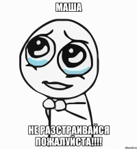 маша не разстраивайся пожалуйста!!!