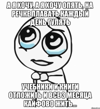 а я хочу, а я хочу опять, на речке плавать,каждый день гулять учебники и книги отложить и все 3 месяца кайфово жить...