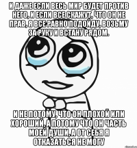 и даже если весь мир будет против него, и если все скажут, что он не прав, я все равно подойду, возьму за руку и встану рядом. и не потому, что он плохой или хороший, а потому что он часть моей души, а от себя я отказаться не могу