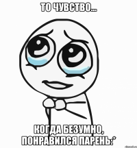 то чувство... когда безумно, понравился парень:*