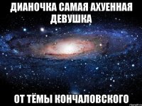 дианочка самая ахуенная девушкa от тёмы кончаловского