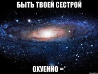 быть твоей сестрой охуенно =*