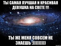 ты самая лучшая и красивая девушка на свете !!! ты же меня совсем не знаешь :)))))))))