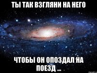 ты так взгляни на него чтобы он опоздал на поезд ...