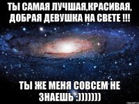 ты самая лучшая,красивая, добрая девушка на свете !!! ты же меня совсем не знаешь :)))))))