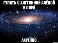 гулять с ангелиной алёной и олей ахуенно