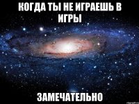 когда ты не играешь в игры замечательно