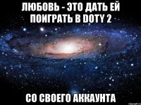 любовь - это дать ей поиграть в doty 2 со своего аккаунта