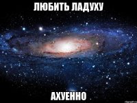 любить ладуху ахуенно