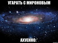 угарать с мироновым ахуенно:*