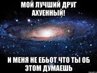 мой лучший друг ахуенный! и меня не ебьот что ты об этом думаешь