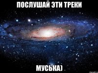 послушай эти треки муська)