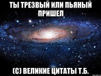 ты трезвый или пьяный пришел (с) великие цитаты т.б.