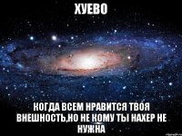 хуево когда всем нравится твоя внешность,но не кому ты нахер не нужна