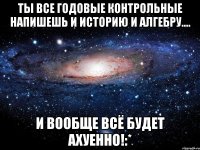 ты все годовые контрольные напишешь и историю и алгебру.... и вообще всё будет ахуенно!:*