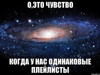 о,это чувство когда у нас одинаковые плейлисты