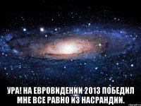  ура! на евровидении 2013 победил мне все равно из насрандии.