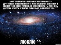 вика,ты мне очень нужна.мне не нужны не кто другой.только ты нужна.пусть меня называют бабником и ещё кемто.но я тоже человек,и я умею любить.ты мне очень дорога.я некогда не любил так сильно как люблю тебя.:**** люблю ^^