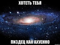 хотеть тебя пиздец как ахуенно