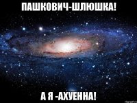 пашкович-шлюшка! а я -ахуенна!