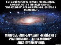 быть аней ахуенное. плюсы: -анечка, анюта, аннушка, нюта -в переводе означает "милостливая" -все ани классные - веселые и счастливые минусы: -аня-барабаня -мультик с участием ань - "анна-монстр" -анка-пулеметчица