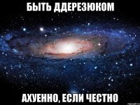 быть ддерезюком ахуенно, если честно