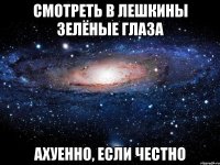 смотреть в лешкины зелёные глаза ахуенно, если честно