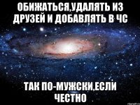 обижаться,удалять из друзей и добавлять в чс так по-мужски,если честно