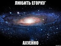 любить егорку* ахуенно