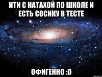 ити с натахой по школе и есть сосику в тесте офигенно :d