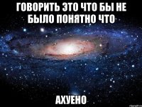 говорить это что бы не было понятно что ахуено