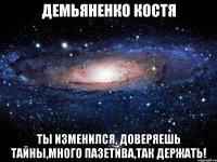 демьяненко костя ты изменился, доверяешь тайны,много пазетива,так держать!